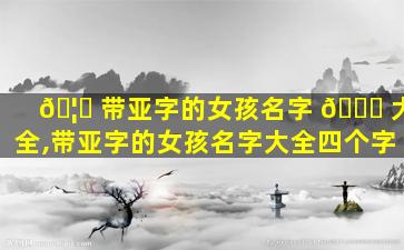 🦆 带亚字的女孩名字 🐟 大全,带亚字的女孩名字大全四个字